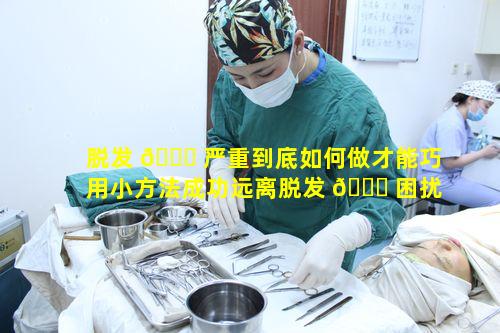 脱发 🐟 严重到底如何做才能巧用小方法成功远离脱发 🍀 困扰呀